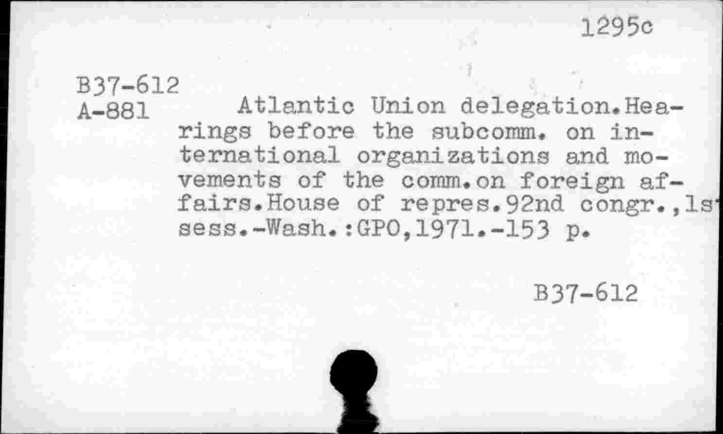 ﻿1295c
B37-612
A-881 Atlantic Union delegation.Hearings before the subcoram. on international organizations and movements of the comm.on foreign affairs.House of repres.92nd congr.,1s sess.-Wash.:GPO,1971.-153 p.
B37-612